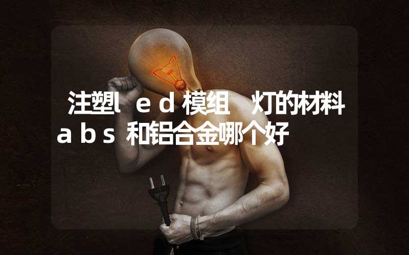 注塑led模组 灯的材料abs和铝合金哪个好